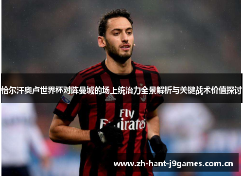 恰尔汗奥卢世界杯对阵曼城的场上统治力全景解析与关键战术价值探讨 恰尔汗奥卢世界杯对阵曼城的场上统治力全景解析与关键战术价值探讨
