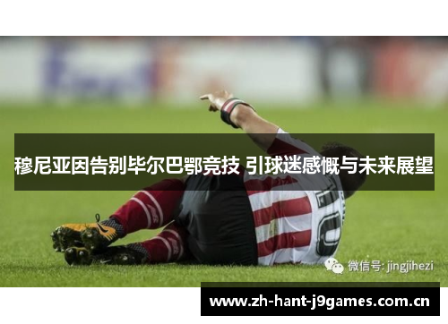 穆尼亚因告别毕尔巴鄂竞技 引球迷感慨与未来展望 穆尼亚因告别毕尔巴鄂竞技 引球迷感慨与未来展望